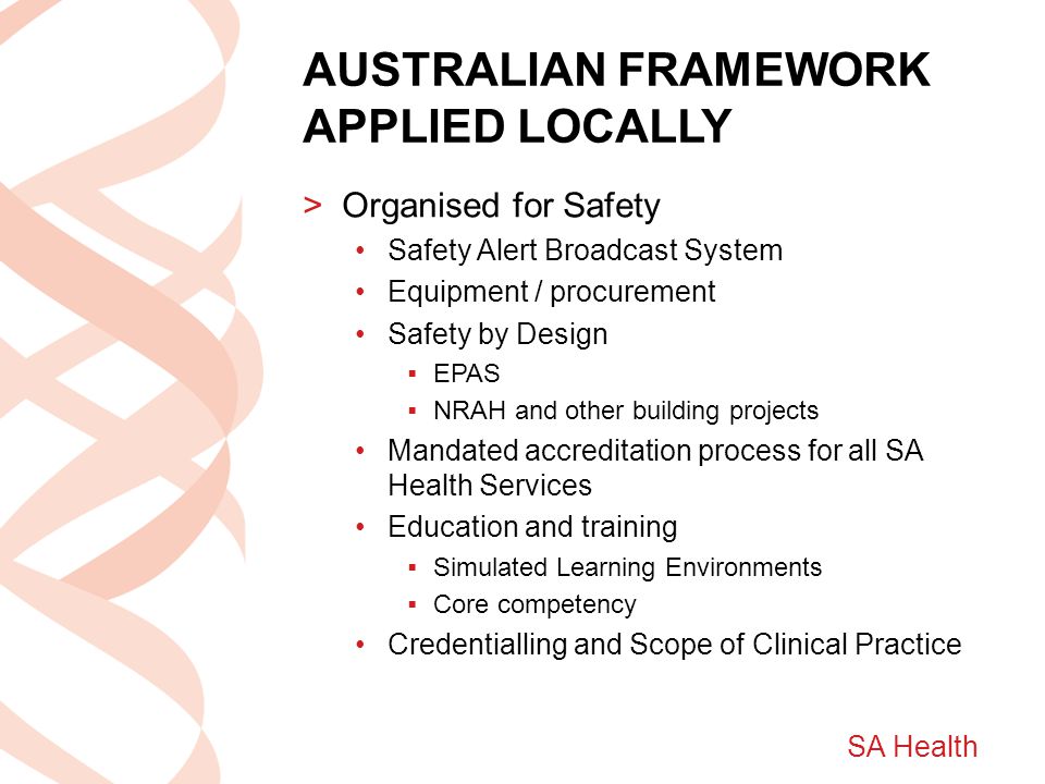 SA Health AUSTRALIAN FRAMEWORK APPLIED LOCALLY >Organised for Safety Safety Alert Broadcast System Equipment / procurement Safety by Design  EPAS  NRAH and other building projects Mandated accreditation process for all SA Health Services Education and training  Simulated Learning Environments  Core competency Credentialling and Scope of Clinical Practice