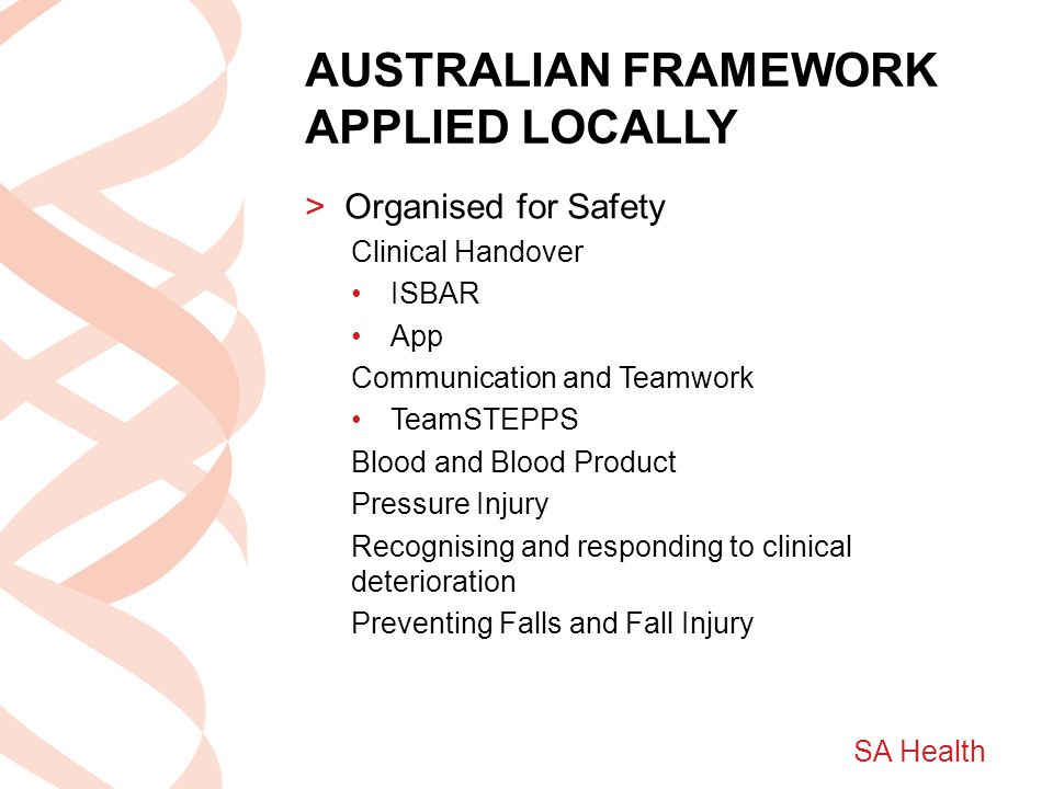 SA Health AUSTRALIAN FRAMEWORK APPLIED LOCALLY >Organised for Safety Clinical Handover ISBAR App Communication and Teamwork TeamSTEPPS Blood and Blood Product Pressure Injury Recognising and responding to clinical deterioration Preventing Falls and Fall Injury