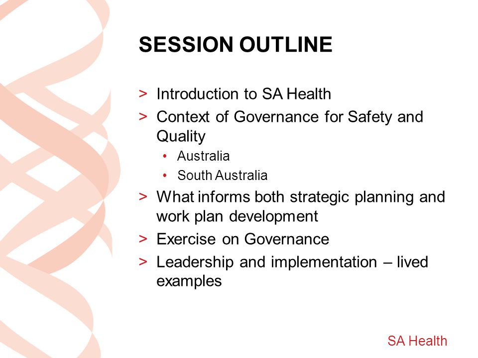 SA Health SESSION OUTLINE >Introduction to SA Health >Context of Governance for Safety and Quality Australia South Australia >What informs both strategic planning and work plan development >Exercise on Governance >Leadership and implementation – lived examples