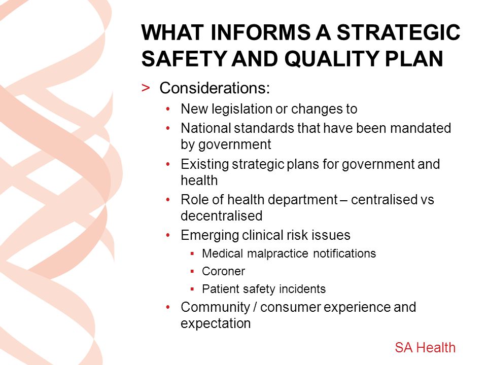 SA Health WHAT INFORMS A STRATEGIC SAFETY AND QUALITY PLAN >Considerations: New legislation or changes to National standards that have been mandated by government Existing strategic plans for government and health Role of health department – centralised vs decentralised Emerging clinical risk issues  Medical malpractice notifications  Coroner  Patient safety incidents Community / consumer experience and expectation