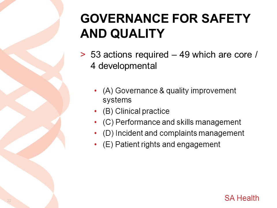 SA Health GOVERNANCE FOR SAFETY AND QUALITY >53 actions required – 49 which are core / 4 developmental (A) Governance & quality improvement systems (B) Clinical practice (C) Performance and skills management (D) Incident and complaints management (E) Patient rights and engagement 22