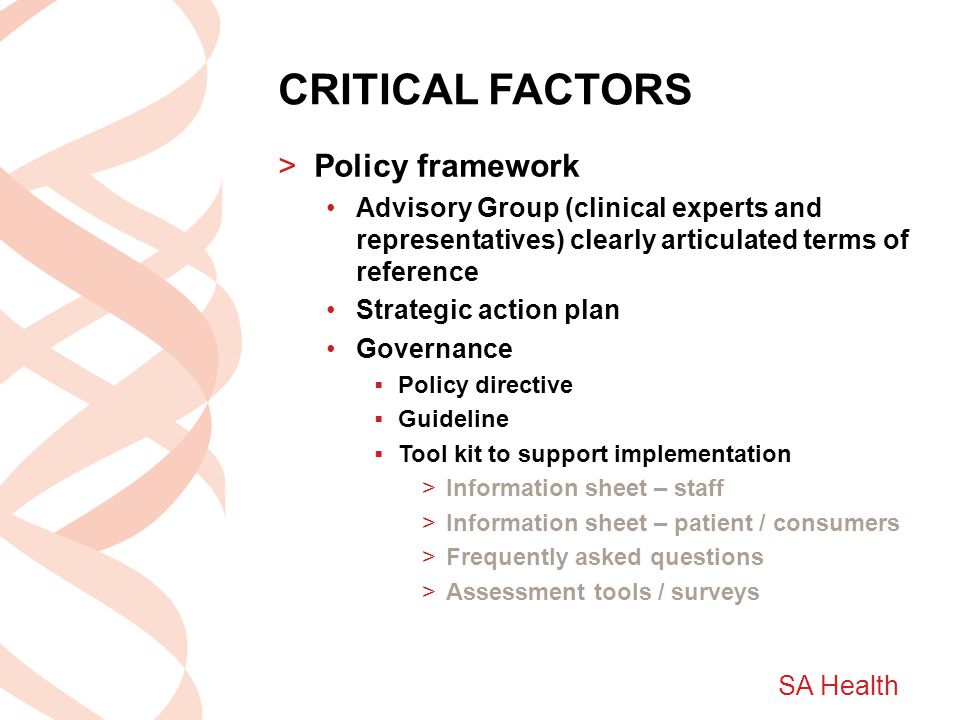 SA Health CRITICAL FACTORS >Policy framework Advisory Group (clinical experts and representatives) clearly articulated terms of reference Strategic action plan Governance  Policy directive  Guideline  Tool kit to support implementation >Information sheet – staff >Information sheet – patient / consumers >Frequently asked questions >Assessment tools / surveys