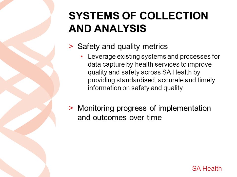 SA Health SYSTEMS OF COLLECTION AND ANALYSIS >Safety and quality metrics Leverage existing systems and processes for data capture by health services to improve quality and safety across SA Health by providing standardised, accurate and timely information on safety and quality >Monitoring progress of implementation and outcomes over time