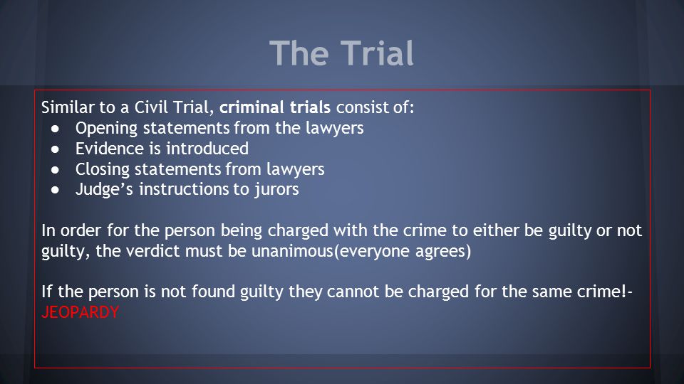 The Trial Similar to a Civil Trial, criminal trials consist of: ●Opening statements from the lawyers ●Evidence is introduced ●Closing statements from lawyers ●Judge’s instructions to jurors In order for the person being charged with the crime to either be guilty or not guilty, the verdict must be unanimous(everyone agrees) If the person is not found guilty they cannot be charged for the same crime!- JEOPARDY