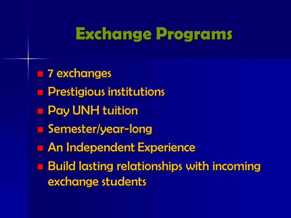 Exchange Programs 7 exchanges 7 exchanges Prestigious institutions Prestigious institutions Pay UNH tuition Pay UNH tuition Semester/year-long Semester/year-long An Independent Experience An Independent Experience Build lasting relationships with incoming exchange students Build lasting relationships with incoming exchange students
