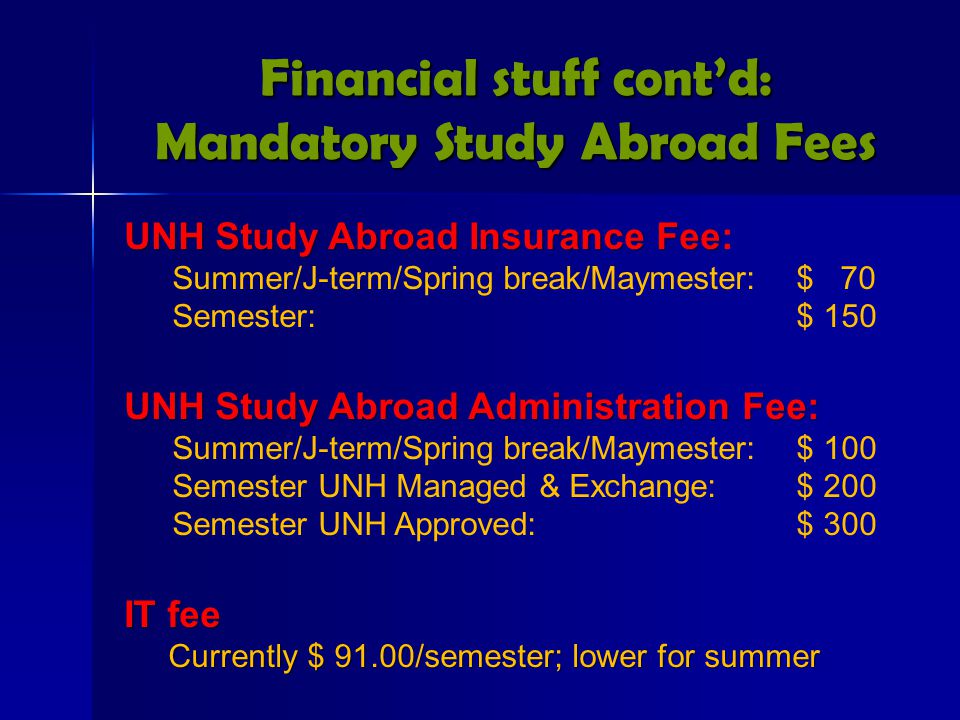 Financial stuff cont’d: Mandatory Study Abroad Fees UNH Study Abroad Insurance Fee UNH Study Abroad Insurance Fee: Summer/J-term/Spring break/Maymester:$ 70 Semester: $ 150 UNH Study Abroad Administration Fee: Summer/J-term/Spring break/Maymester:$ 100 Semester UNH Managed & Exchange:$ 200 Semester UNH Approved:$ 300 IT fee Currently $ 91.00/semester; lower for summer Currently $ 91.00/semester; lower for summer