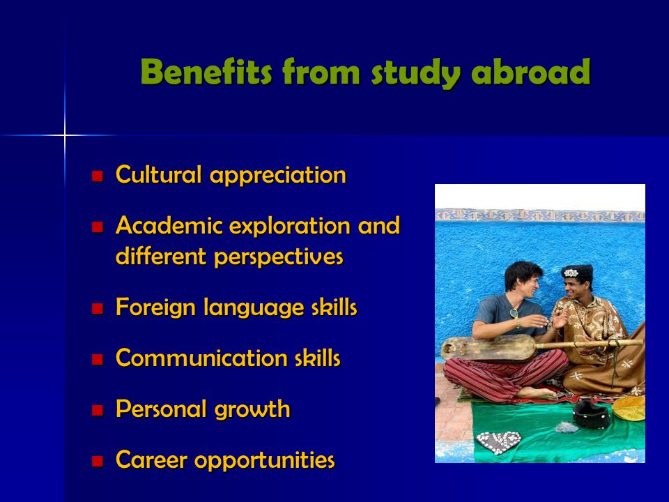 Benefits from study abroad Cultural appreciation Cultural appreciation Academic exploration and different perspectives Academic exploration and different perspectives Foreign language skills Foreign language skills Communication skills Communication skills Personal growth Personal growth Career opportunities Career opportunities