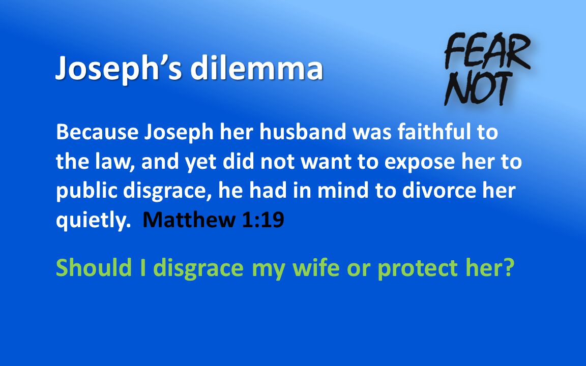 Joseph’s dilemma Because Joseph her husband was faithful to the law, and yet did not want to expose her to public disgrace, he had in mind to divorce her quietly.