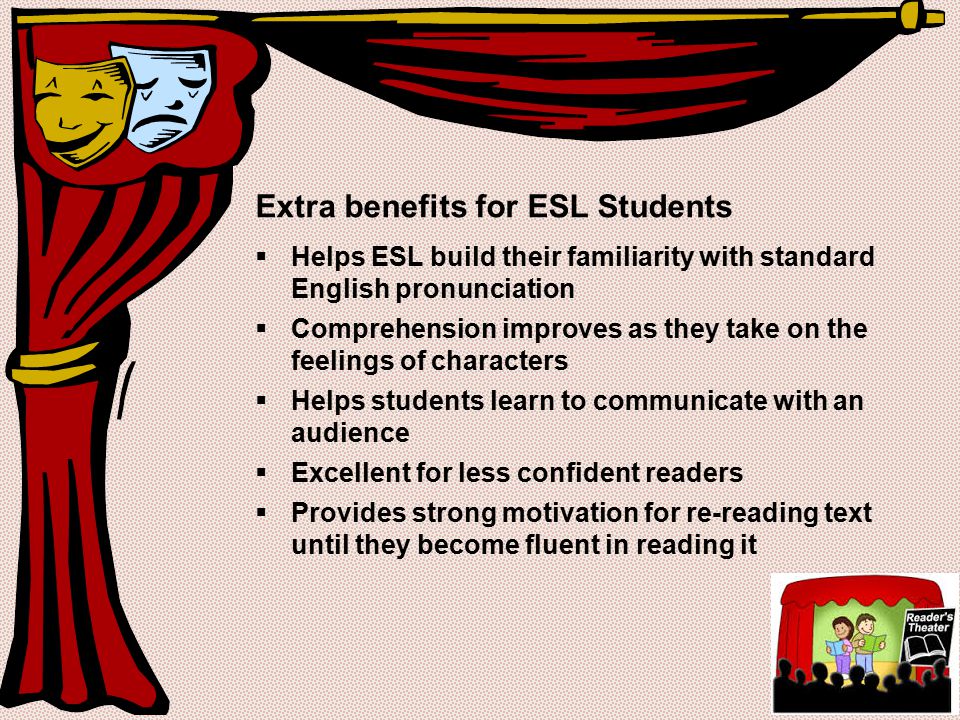Extra benefits for ESL Students  Helps ESL build their familiarity with standard English pronunciation  Comprehension improves as they take on the feelings of characters  Helps students learn to communicate with an audience  Excellent for less confident readers  Provides strong motivation for re-reading text until they become fluent in reading it