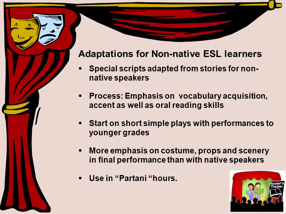 Adaptations for Non-native ESL learners  Special scripts adapted from stories for non- native speakers  Process: Emphasis on vocabulary acquisition, accent as well as oral reading skills  Start on short simple plays with performances to younger grades  More emphasis on costume, props and scenery in final performance than with native speakers  Use in Partani hours.