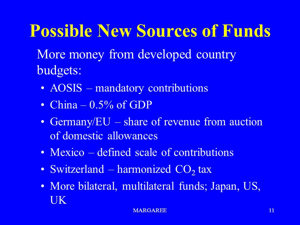 MARGAREE11 Possible New Sources of Funds More money from developed country budgets: AOSIS – mandatory contributions China – 0.5% of GDP Germany/EU – share of revenue from auction of domestic allowances Mexico – defined scale of contributions Switzerland – harmonized CO 2 tax More bilateral, multilateral funds; Japan, US, UK