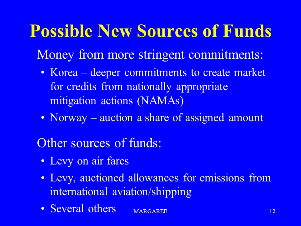 MARGAREE12 Possible New Sources of Funds Money from more stringent commitments: Korea – deeper commitments to create market for credits from nationally appropriate mitigation actions (NAMAs) Norway – auction a share of assigned amount Other sources of funds: Levy on air fares Levy, auctioned allowances for emissions from international aviation/shipping Several others