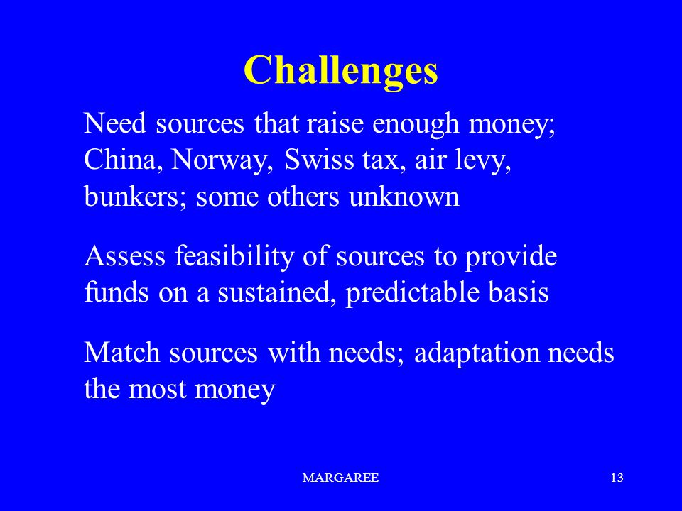 MARGAREE13 Challenges Need sources that raise enough money; China, Norway, Swiss tax, air levy, bunkers; some others unknown Assess feasibility of sources to provide funds on a sustained, predictable basis Match sources with needs; adaptation needs the most money