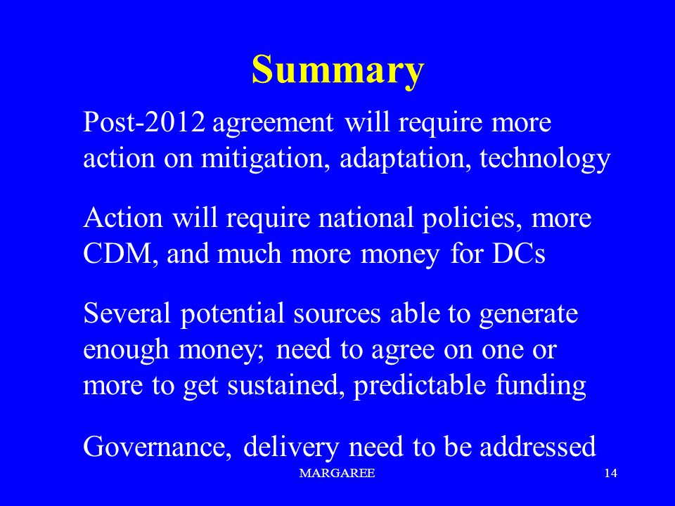 MARGAREE14 Summary Post-2012 agreement will require more action on mitigation, adaptation, technology Action will require national policies, more CDM, and much more money for DCs Several potential sources able to generate enough money; need to agree on one or more to get sustained, predictable funding Governance, delivery need to be addressed