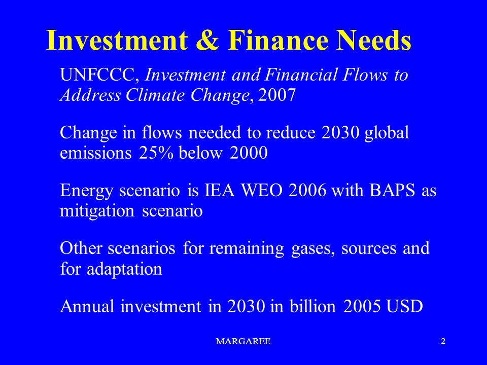 MARGAREE2 Investment & Finance Needs UNFCCC, Investment and Financial Flows to Address Climate Change, 2007 Change in flows needed to reduce 2030 global emissions 25% below 2000 Energy scenario is IEA WEO 2006 with BAPS as mitigation scenario Other scenarios for remaining gases, sources and for adaptation Annual investment in 2030 in billion 2005 USD