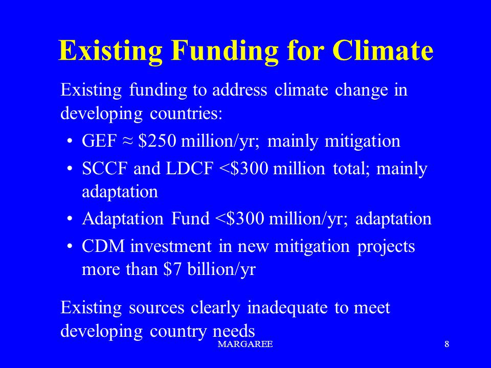 MARGAREE8 Existing Funding for Climate Existing funding to address climate change in developing countries: GEF ≈ $250 million/yr; mainly mitigation SCCF and LDCF <$300 million total; mainly adaptation Adaptation Fund <$300 million/yr; adaptation CDM investment in new mitigation projects more than $7 billion/yr Existing sources clearly inadequate to meet developing country needs
