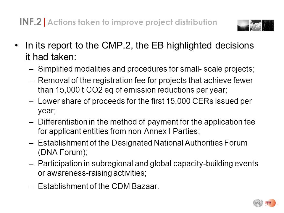 INF.2| Actions taken to improve project distribution In its report to the CMP.2, the EB highlighted decisions it had taken: –Simplified modalities and procedures for small- scale projects; –Removal of the registration fee for projects that achieve fewer than 15,000 t CO2 eq of emission reductions per year; –Lower share of proceeds for the first 15,000 CERs issued per year; –Differentiation in the method of payment for the application fee for applicant entities from non-Annex I Parties; –Establishment of the Designated National Authorities Forum (DNA Forum); –Participation in subregional and global capacity-building events or awareness-raising activities; –Establishment of the CDM Bazaar.