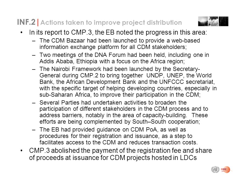 INF.2| Actions taken to improve project distribution In its report to CMP.3, the EB noted the progress in this area: –The CDM Bazaar had been launched to provide a web-based information exchange platform for all CDM stakeholders; –Two meetings of the DNA Forum had been held, including one in Addis Ababa, Ethiopia with a focus on the Africa region; –The Nairobi Framework had been launched by the Secretary- General during CMP.2 to bring together UNDP, UNEP, the World Bank, the African Development Bank and the UNFCCC secretariat, with the specific target of helping developing countries, especially in sub-Saharan Africa, to improve their participation in the CDM; –Several Parties had undertaken activities to broaden the participation of different stakeholders in the CDM process and to address barriers, notably in the area of capacity-building.