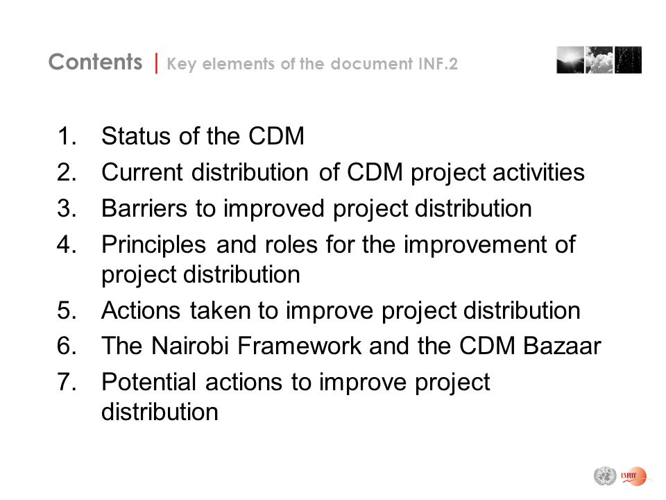 Contents | Key elements of the document INF.2 1.Status of the CDM 2.Current distribution of CDM project activities 3.Barriers to improved project distribution 4.Principles and roles for the improvement of project distribution 5.Actions taken to improve project distribution 6.The Nairobi Framework and the CDM Bazaar 7.Potential actions to improve project distribution