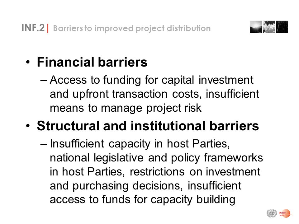 INF.2| Barriers to improved project distribution Financial barriers –Access to funding for capital investment and upfront transaction costs, insufficient means to manage project risk Structural and institutional barriers –Insufficient capacity in host Parties, national legislative and policy frameworks in host Parties, restrictions on investment and purchasing decisions, insufficient access to funds for capacity building