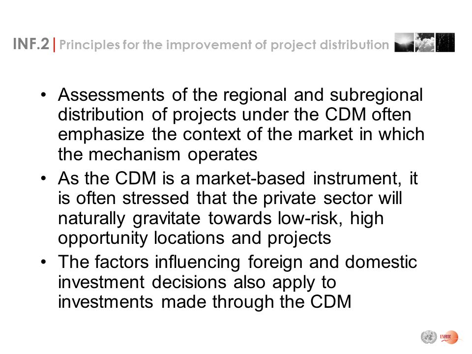 INF.2| Principles for the improvement of project distribution Assessments of the regional and subregional distribution of projects under the CDM often emphasize the context of the market in which the mechanism operates As the CDM is a market-based instrument, it is often stressed that the private sector will naturally gravitate towards low-risk, high opportunity locations and projects The factors influencing foreign and domestic investment decisions also apply to investments made through the CDM