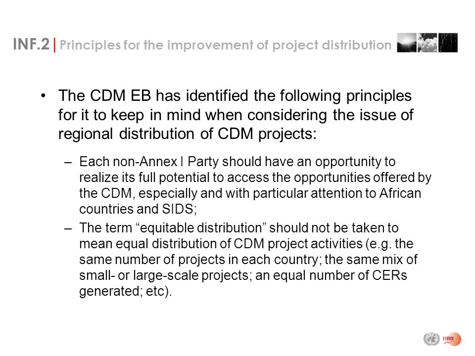 INF.2| Principles for the improvement of project distribution The CDM EB has identified the following principles for it to keep in mind when considering the issue of regional distribution of CDM projects: –Each non-Annex I Party should have an opportunity to realize its full potential to access the opportunities offered by the CDM, especially and with particular attention to African countries and SIDS; –The term equitable distribution should not be taken to mean equal distribution of CDM project activities (e.g.