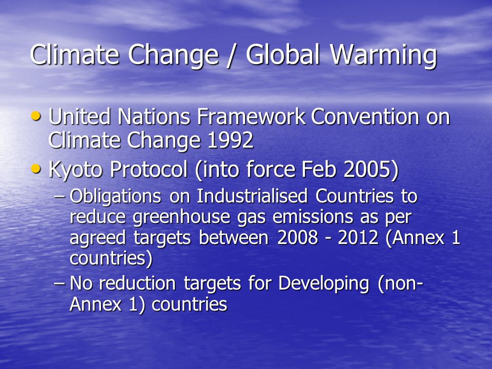 Climate Change / Global Warming United Nations Framework Convention on Climate Change 1992 United Nations Framework Convention on Climate Change 1992 Kyoto Protocol (into force Feb 2005) Kyoto Protocol (into force Feb 2005) –Obligations on Industrialised Countries to reduce greenhouse gas emissions as per agreed targets between (Annex 1 countries) –No reduction targets for Developing (non- Annex 1) countries