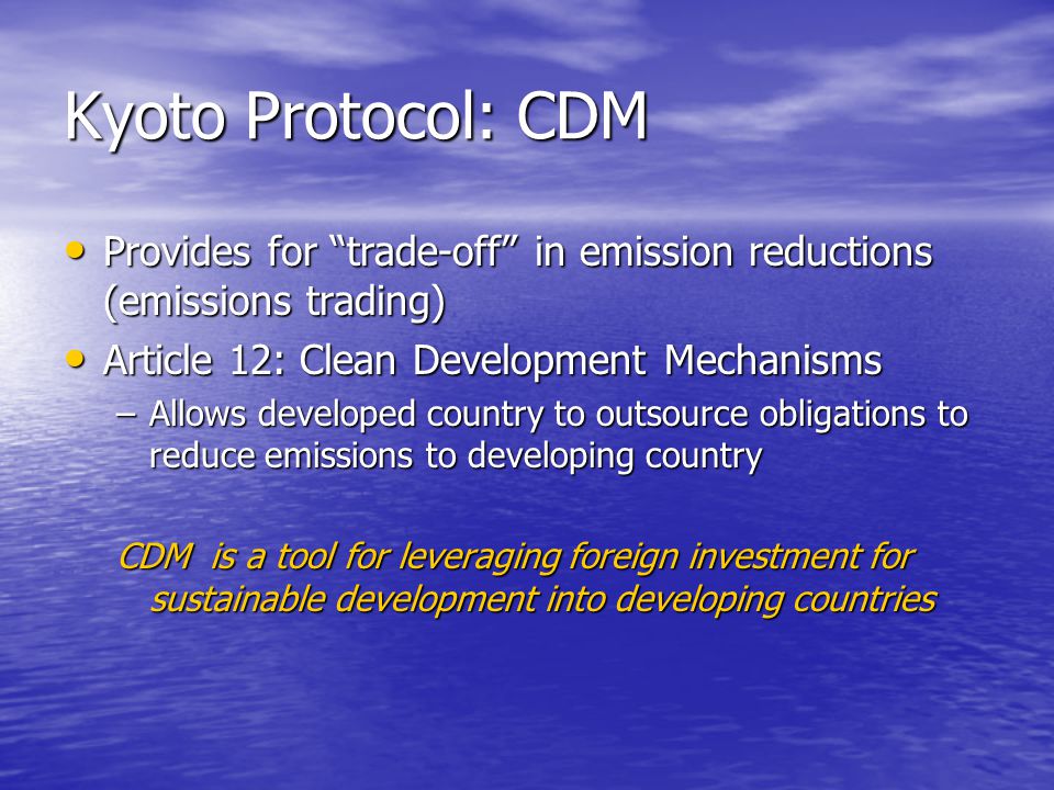 Kyoto Protocol: CDM Provides for trade-off in emission reductions (emissions trading) Provides for trade-off in emission reductions (emissions trading) Article 12: Clean Development Mechanisms Article 12: Clean Development Mechanisms –Allows developed country to outsource obligations to reduce emissions to developing country CDM is a tool for leveraging foreign investment for sustainable development into developing countries