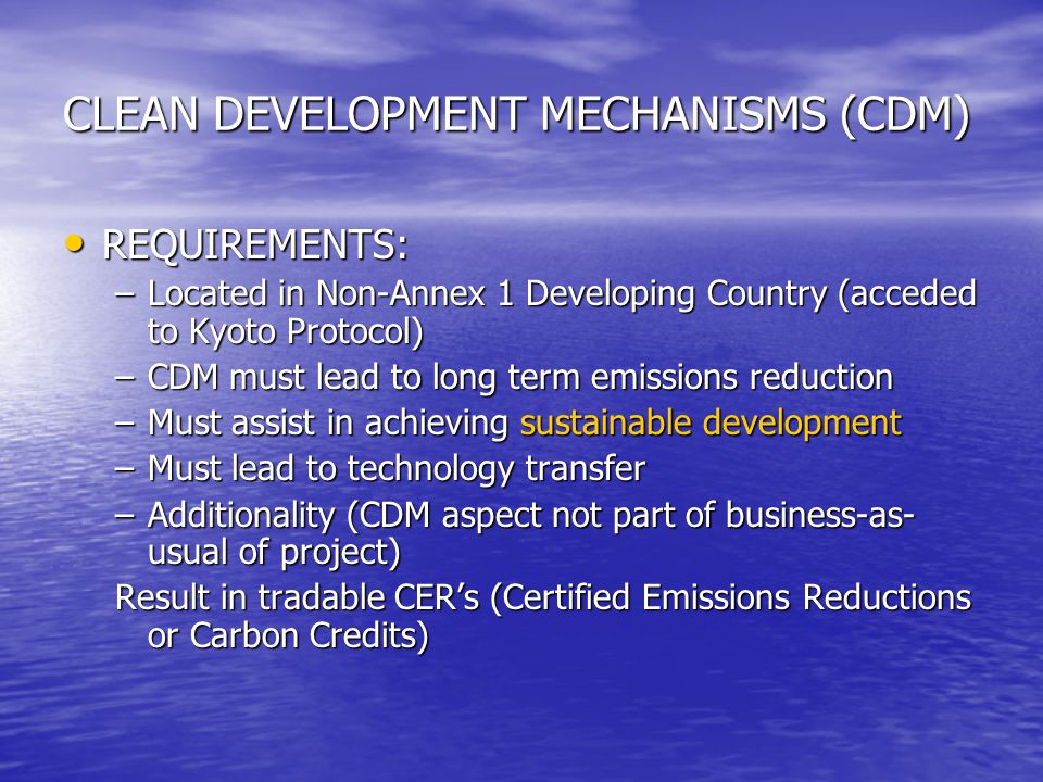 CLEAN DEVELOPMENT MECHANISMS (CDM) REQUIREMENTS: REQUIREMENTS: –Located in Non-Annex 1 Developing Country (acceded to Kyoto Protocol) –CDM must lead to long term emissions reduction –Must assist in achieving sustainable development –Must lead to technology transfer –Additionality (CDM aspect not part of business-as- usual of project) Result in tradable CER’s (Certified Emissions Reductions or Carbon Credits)