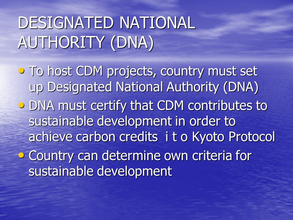 DESIGNATED NATIONAL AUTHORITY (DNA) To host CDM projects, country must set up Designated National Authority (DNA) To host CDM projects, country must set up Designated National Authority (DNA) DNA must certify that CDM contributes to sustainable development in order to achieve carbon credits i t o Kyoto Protocol DNA must certify that CDM contributes to sustainable development in order to achieve carbon credits i t o Kyoto Protocol Country can determine own criteria for sustainable development Country can determine own criteria for sustainable development
