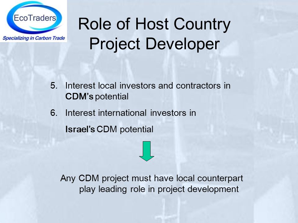 Role of Host Country Project Developer 5.Interest local investors and contractors in CDM’s potential 6.Interest international investors in Israel’s CDM potential Any CDM project must have local counterpart play leading role in project development