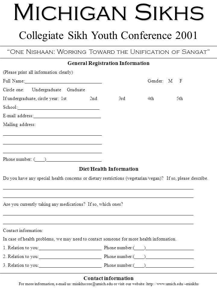 Michigan Sikhs Collegiate Sikh Youth Conference 2001 One Nishaan: Working Toward the Unification of Sangat General Registration Information (Please print all information clearly) Full Name:________________________________Gender: M F Circle one:Undergraduate Graduate If undergraduate, circle year:1st2nd3rd4th5th School:__________________________________  address:____________________________ Mailing address: _________________________________________ Phone number: (____)_______________________ Diet/Health Information Do you have any special health concerns or dietary restrictions (vegetarian/vegan).
