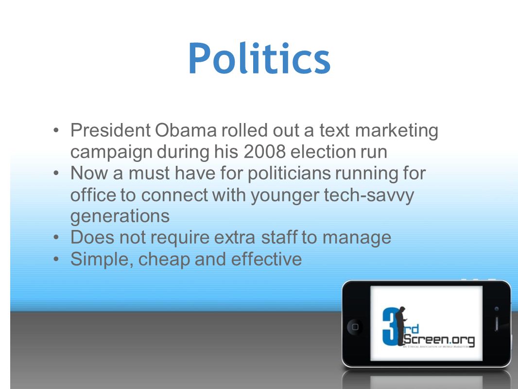 Politics President Obama rolled out a text marketing campaign during his 2008 election run Now a must have for politicians running for office to connect with younger tech-savvy generations Does not require extra staff to manage Simple, cheap and effective