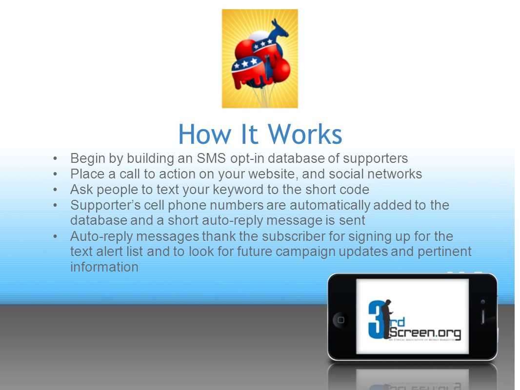 How It Works Begin by building an SMS opt-in database of supporters Place a call to action on your website, and social networks Ask people to text your keyword to the short code Supporter’s cell phone numbers are automatically added to the database and a short auto-reply message is sent Auto-reply messages thank the subscriber for signing up for the text alert list and to look for future campaign updates and pertinent information