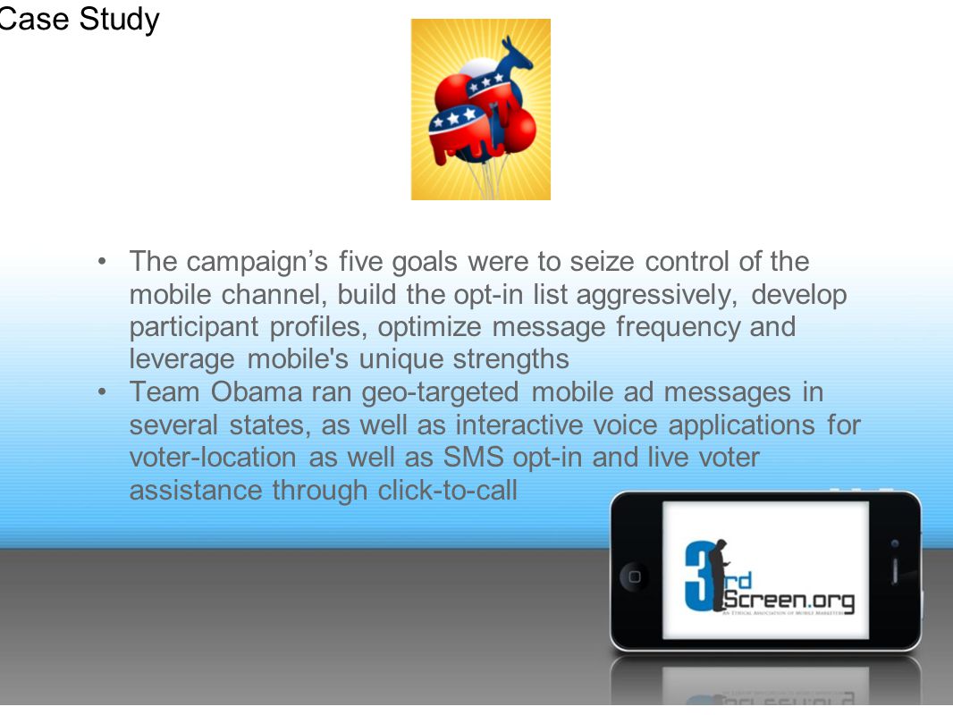 The campaign’s five goals were to seize control of the mobile channel, build the opt-in list aggressively, develop participant profiles, optimize message frequency and leverage mobile s unique strengths Team Obama ran geo-targeted mobile ad messages in several states, as well as interactive voice applications for voter-location as well as SMS opt-in and live voter assistance through click-to-call Case Study