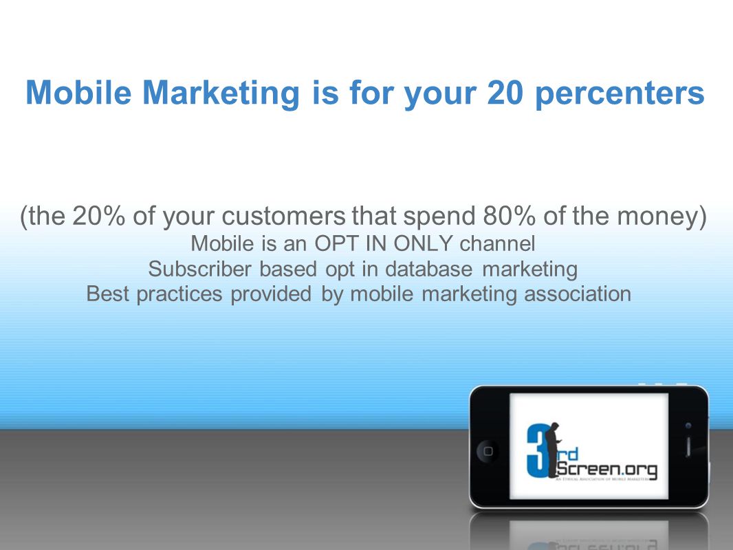 Mobile Marketing is for your 20 percenters (the 20% of your customers that spend 80% of the money) Mobile is an OPT IN ONLY channel Subscriber based opt in database marketing Best practices provided by mobile marketing association