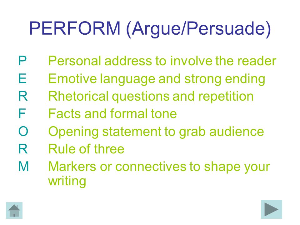 PERFORM (Argue/Persuade) PPersonal address to involve the reader EEmotive language and strong ending RRhetorical questions and repetition FFacts and formal tone OOpening statement to grab audience RRule of three MMarkers or connectives to shape your writing