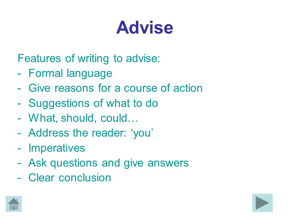 Advise Features of writing to advise: -Formal language -Give reasons for a course of action -Suggestions of what to do -What, should, could… -Address the reader: ‘you’ -Imperatives -Ask questions and give answers -Clear conclusion