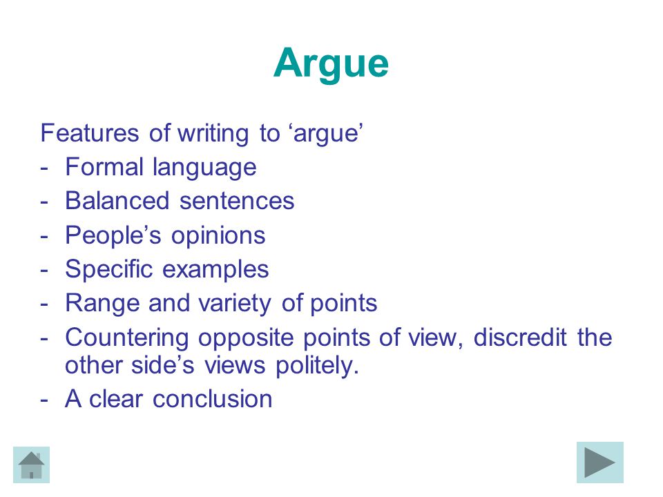 Argue Features of writing to ‘argue’ -Formal language -Balanced sentences -People’s opinions -Specific examples -Range and variety of points -Countering opposite points of view, discredit the other side’s views politely.