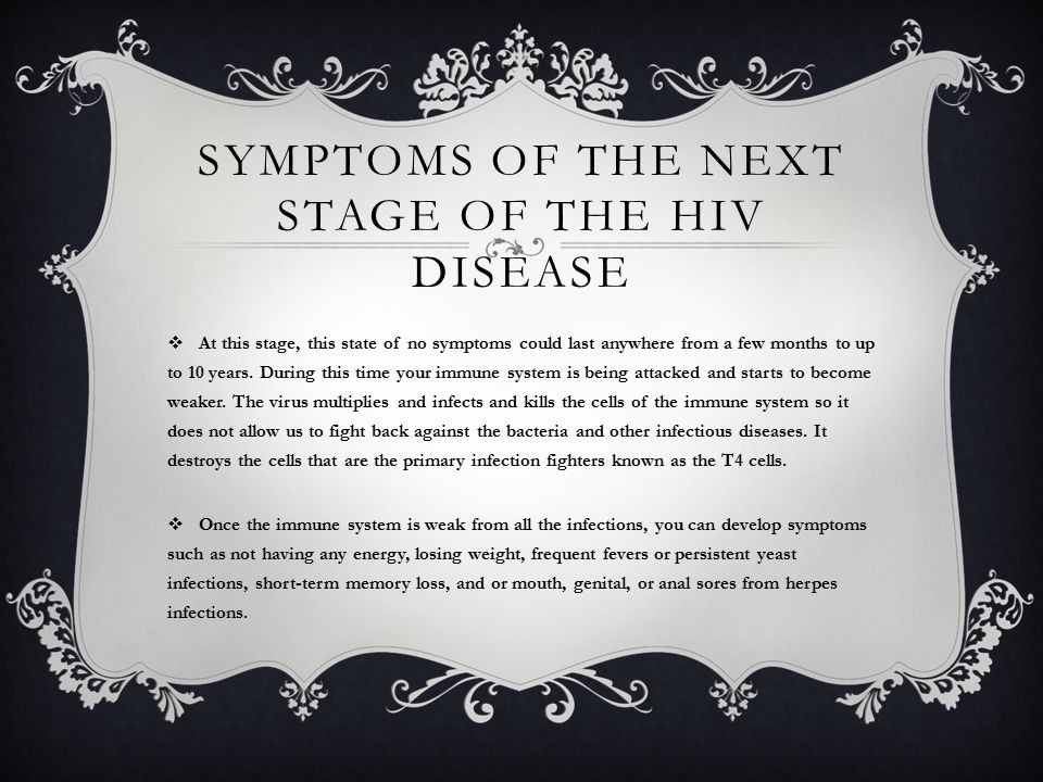 SYMPTOMS OF THE NEXT STAGE OF THE HIV DISEASE  At this stage, this state of no symptoms could last anywhere from a few months to up to 10 years.