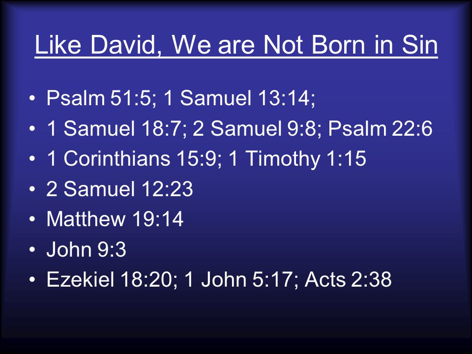 Like David, We are Not Born in Sin Psalm 51:5; 1 Samuel 13:14; 1 Samuel 18:7; 2 Samuel 9:8; Psalm 22:6 1 Corinthians 15:9; 1 Timothy 1:15 2 Samuel 12:23 Matthew 19:14 John 9:3 Ezekiel 18:20; 1 John 5:17; Acts 2:38