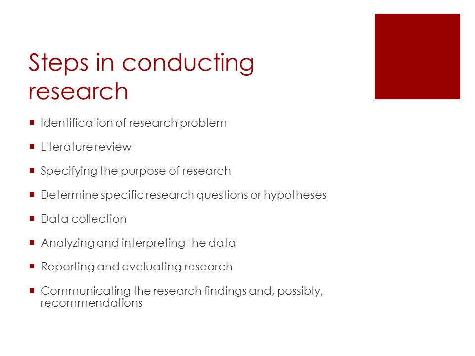 Steps in conducting research  Identification of research problem  Literature review  Specifying the purpose of research  Determine specific research questions or hypotheses  Data collection  Analyzing and interpreting the data  Reporting and evaluating research  Communicating the research findings and, possibly, recommendations