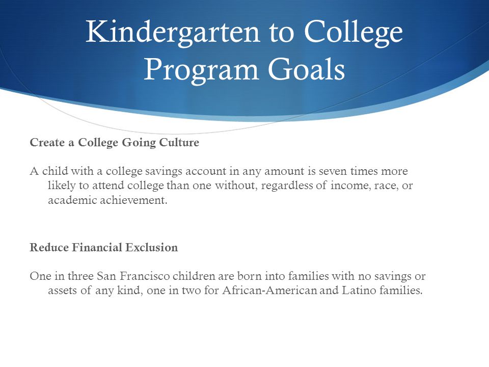 Kindergarten to College Program Goals Create a College Going Culture A child with a college savings account in any amount is seven times more likely to attend college than one without, regardless of income, race, or academic achievement.