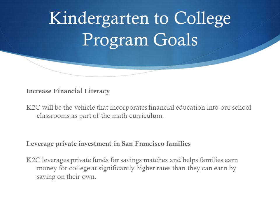 Kindergarten to College Program Goals Increase Financial Literacy K2C will be the vehicle that incorporates financial education into our school classrooms as part of the math curriculum.