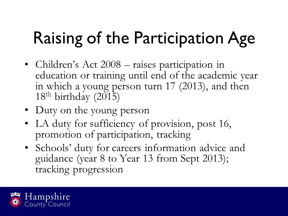 Raising of the Participation Age Children’s Act 2008 – raises participation in education or training until end of the academic year in which a young person turn 17 (2013), and then 18 th birthday (2015) Duty on the young person LA duty for sufficiency of provision, post 16, promotion of participation, tracking Schools’ duty for careers information advice and guidance (year 8 to Year 13 from Sept 2013); tracking progression