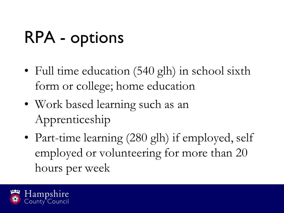 RPA - options Full time education (540 glh) in school sixth form or college; home education Work based learning such as an Apprenticeship Part-time learning (280 glh) if employed, self employed or volunteering for more than 20 hours per week