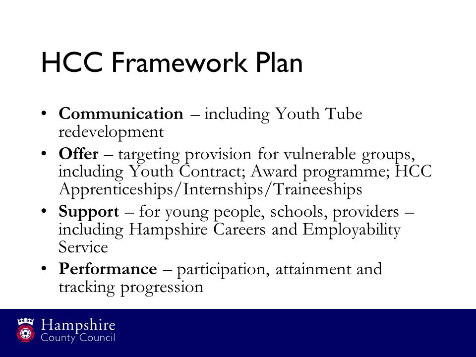 HCC Framework Plan Communication – including Youth Tube redevelopment Offer – targeting provision for vulnerable groups, including Youth Contract; Award programme; HCC Apprenticeships/Internships/Traineeships Support – for young people, schools, providers – including Hampshire Careers and Employability Service Performance – participation, attainment and tracking progression