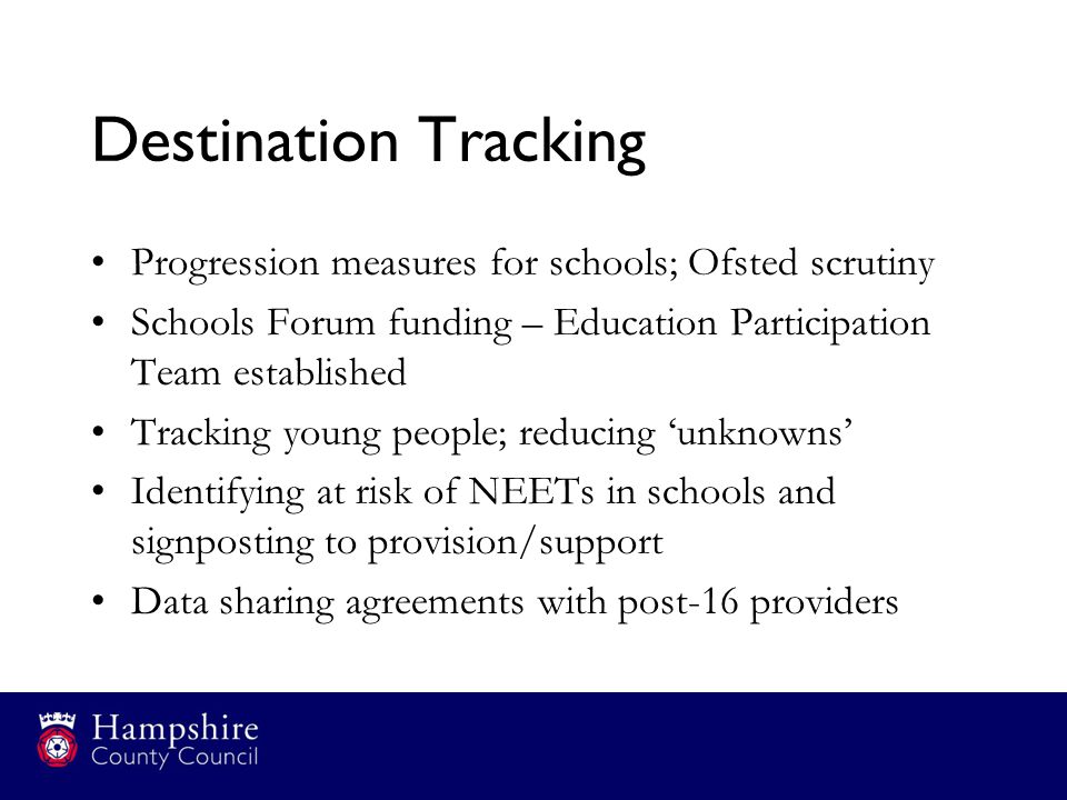 Destination Tracking Progression measures for schools; Ofsted scrutiny Schools Forum funding – Education Participation Team established Tracking young people; reducing ‘unknowns’ Identifying at risk of NEETs in schools and signposting to provision/support Data sharing agreements with post-16 providers