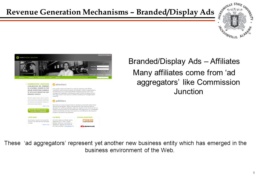 8 Branded/Display Ads – Affiliates Many affiliates come from ‘ad aggregators’ like Commission Junction These ‘ad aggregators’ represent yet another new business entity which has emerged in the business environment of the Web.