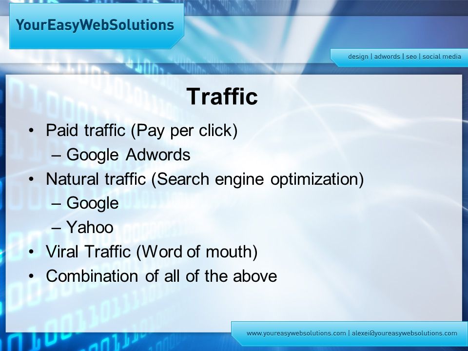Traffic Paid traffic (Pay per click) –Google Adwords Natural traffic (Search engine optimization) –Google –Yahoo Viral Traffic (Word of mouth) Combination of all of the above